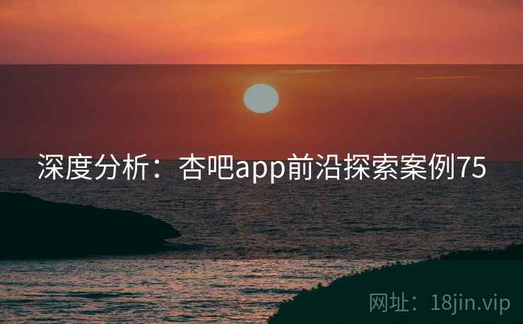 深度分析：杏吧app前沿探索案例75