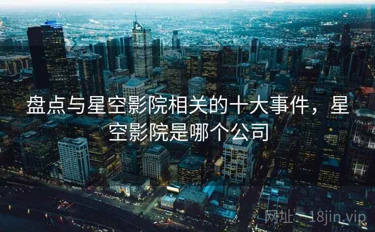 盘点与星空影院相关的十大事件，星空影院是哪个公司