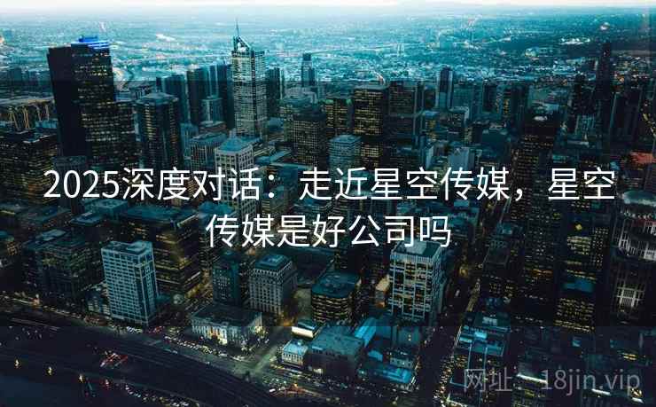 2025深度对话：走近星空传媒，星空传媒是好公司吗