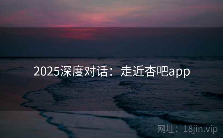 2025深度对话:走近杏吧app 2025深度对话:走近杏吧app