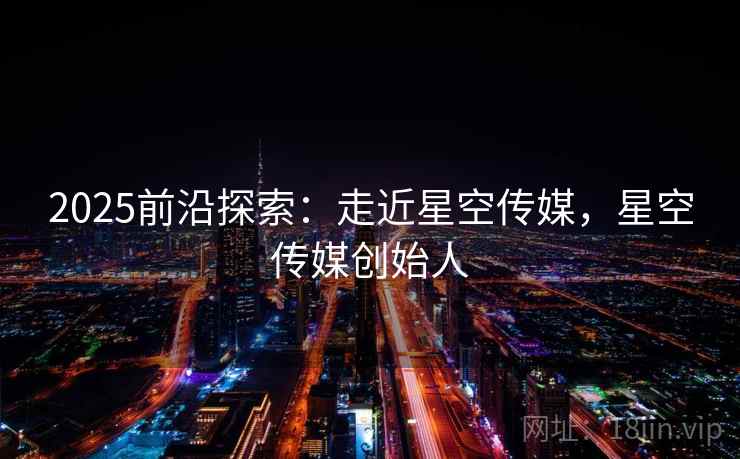 2025前沿探索：走近星空传媒，星空传媒创始人